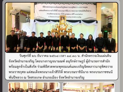 วันศุกร์ที่ ๒๖ ธันวาคม ๒๕๖๘ เวลา ๑๔.๓๐ น. สำนักตรวจเงินแผ่นดินจังหวัดอำนาจเจริญ โดยนางกาญจนามณฑ์ อนุรักษ์ราษฎร์ ผู้อำนวยการสำนัก พร้อมลูกจ้างในสังกัด ร่วมพิธีสวดพระพุทธมนต์และเจริญจิตตภาวนาอุทิศถวายพระราชกุศล แด่สมเด็จพระนางเจ้าสิริกิติ์ พระบรมราชินีนาถ พระบรมราชชนนีพันปีหลวง ณ วัดสระเกษ อำเภอเมือง จังหวัดอำนาจเจริญ